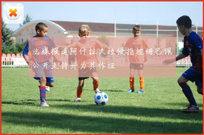 法媒报道阿什拉夫性侵指控姆巴佩公开支持并为其作证