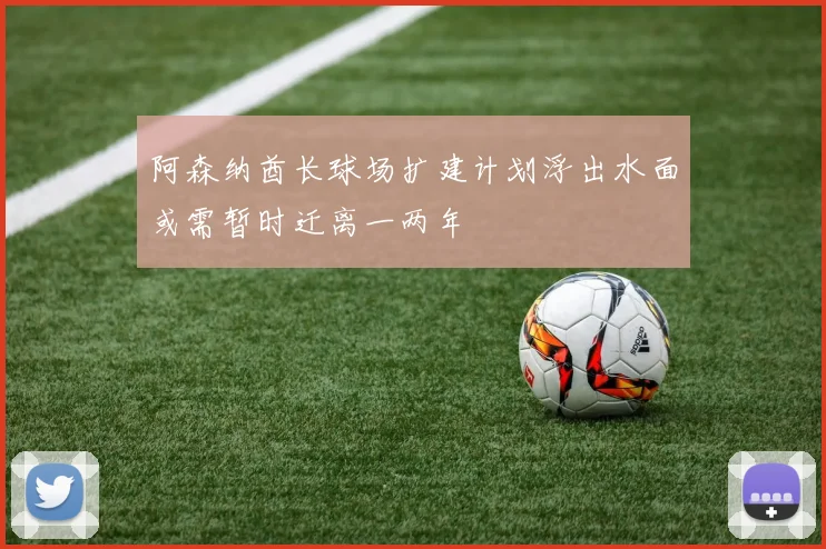 阿森纳酋长球场扩建计划浮出水面或需暂时迁离一两年