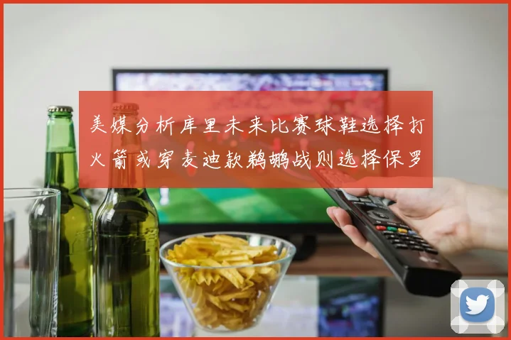 美媒分析库里未来比赛球鞋选择打火箭或穿麦迪款鹈鹕战则选择保罗PE