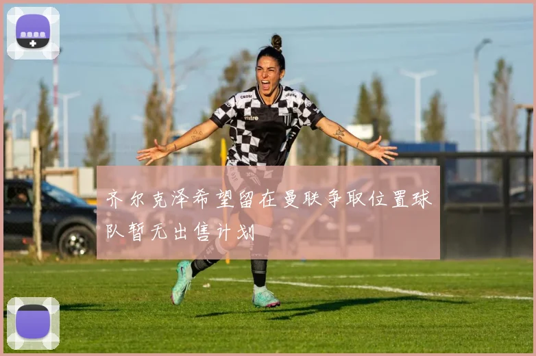 齐尔克泽希望留在曼联争取位置球队暂无出售计划