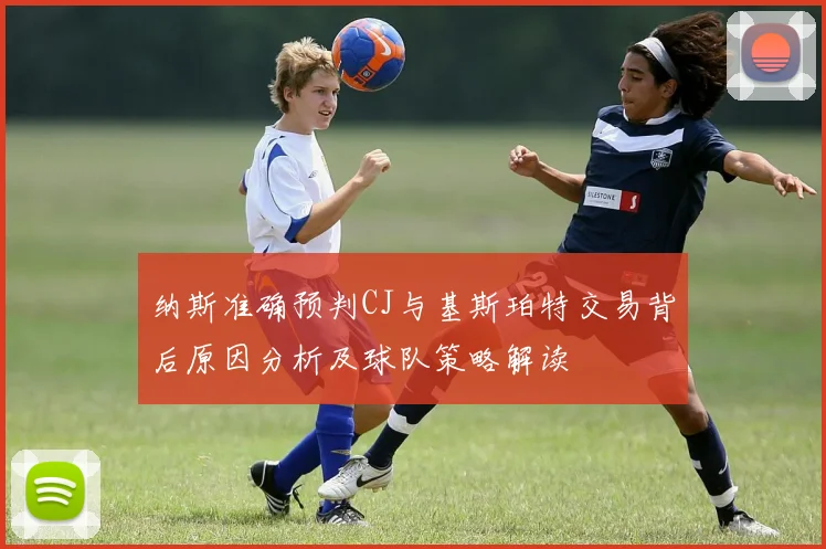 纳斯准确预判CJ与基斯珀特交易背后原因分析及球队策略解读