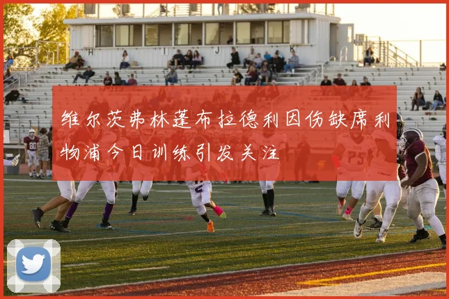 维尔茨弗林蓬布拉德利因伤缺席利物浦今日训练引发关注
