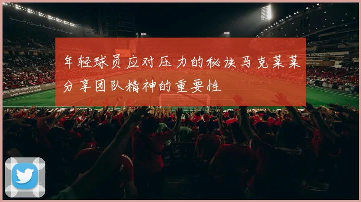 年轻球员应对压力的秘诀马克莱莱分享团队精神的重要性