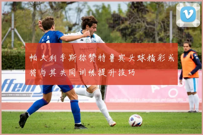 帕夫利季斯称赞特鲁宾头球精彩或将与其共同训练提升技巧