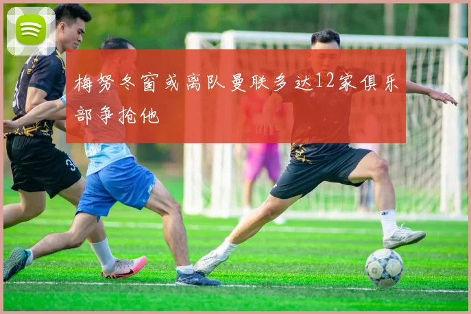 梅努冬窗或离队曼联多达12家俱乐部争抢他