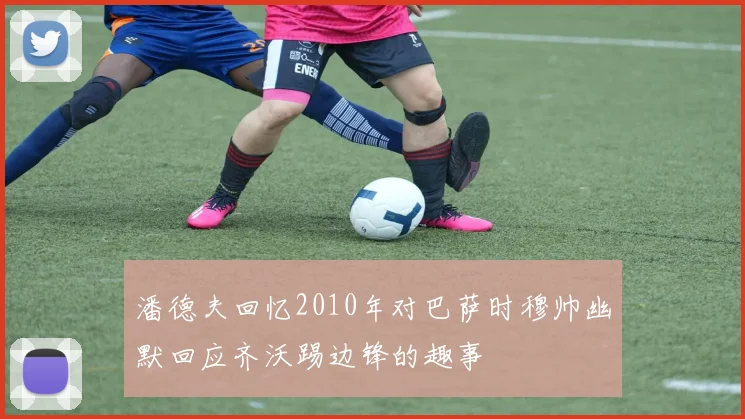 潘德夫回忆2010年对巴萨时穆帅幽默回应齐沃踢边锋的趣事