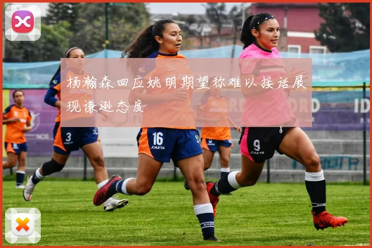 杨瀚森回应姚明期望称难以接话展现谦逊态度