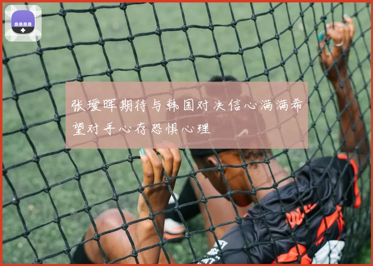 张瑷晖期待与韩国对决信心满满希望对手心存恐惧心理