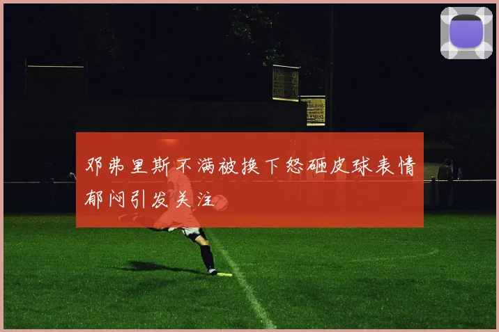 邓弗里斯不满被换下怒砸皮球表情郁闷引发关注