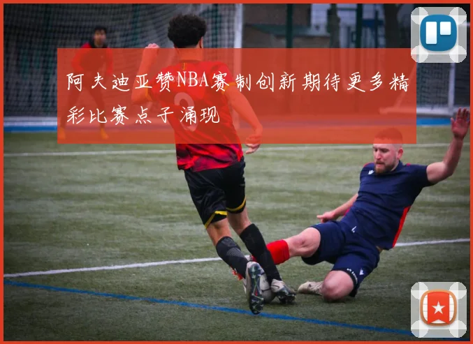 阿夫迪亚赞NBA赛制创新期待更多精彩比赛点子涌现