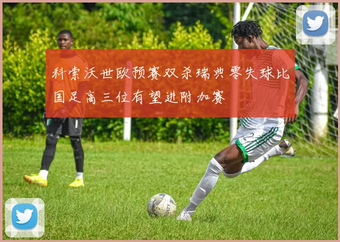 科索沃世欧预赛双杀瑞典零失球比国足高三位有望进附加赛