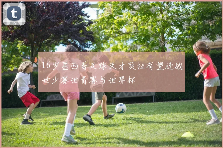 16岁墨西哥足球天才莫拉有望连战世少赛世青赛与世界杯
