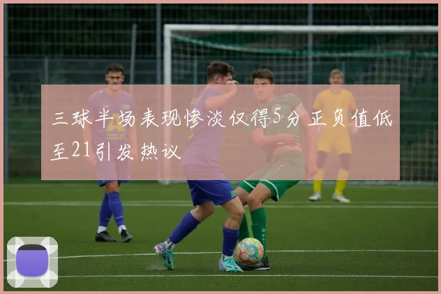 三球半场表现惨淡仅得5分正负值低至21引发热议