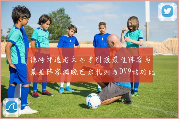 德转评选尤文冬季引援最佳阵容与最差阵容揭晓巴尔扎利与DV9的对比分析
