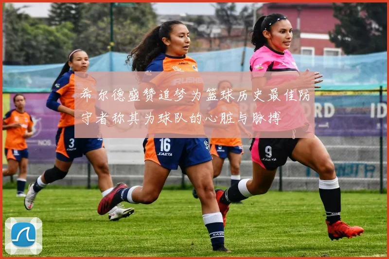 希尔德盛赞追梦为篮球历史最佳防守者称其为球队的心脏与脉搏