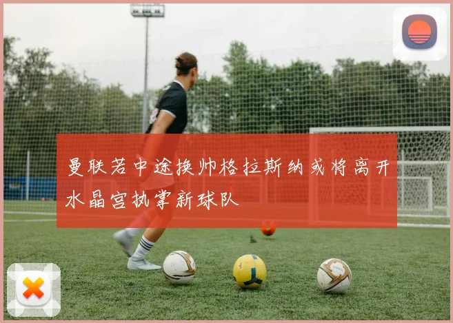 曼联若中途换帅格拉斯纳或将离开水晶宫执掌新球队