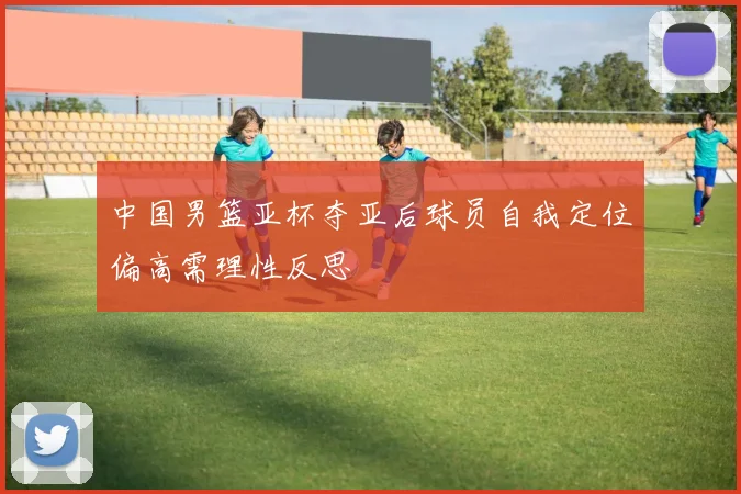 中国男篮亚杯夺亚后球员自我定位偏高需理性反思