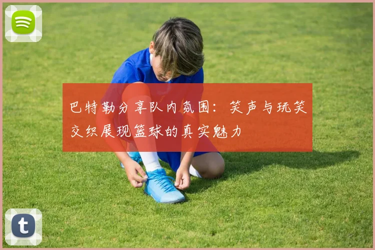 巴特勒分享队内氛围：笑声与玩笑交织展现篮球的真实魅力