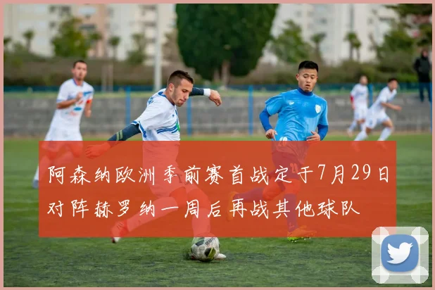 阿森纳欧洲季前赛首战定于7月29日对阵赫罗纳一周后再战其他球队