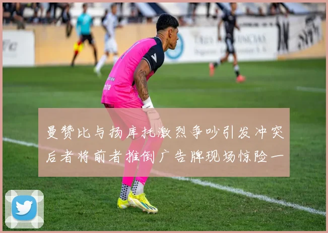曼赞比与扬库托激烈争吵引发冲突后者将前者推倒广告牌现场惊险一幕