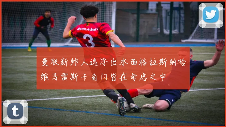 曼联新帅人选浮出水面格拉斯纳哈维马雷斯卡南门皆在考虑之中