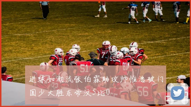 进球如潮流张伯霖助攻帅惟浩破门国少大胜东帝汶5比0
