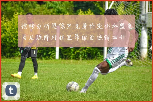 德转分析恩德里克身价变化加盟皇马后连降外租里昂能否逆转回升
