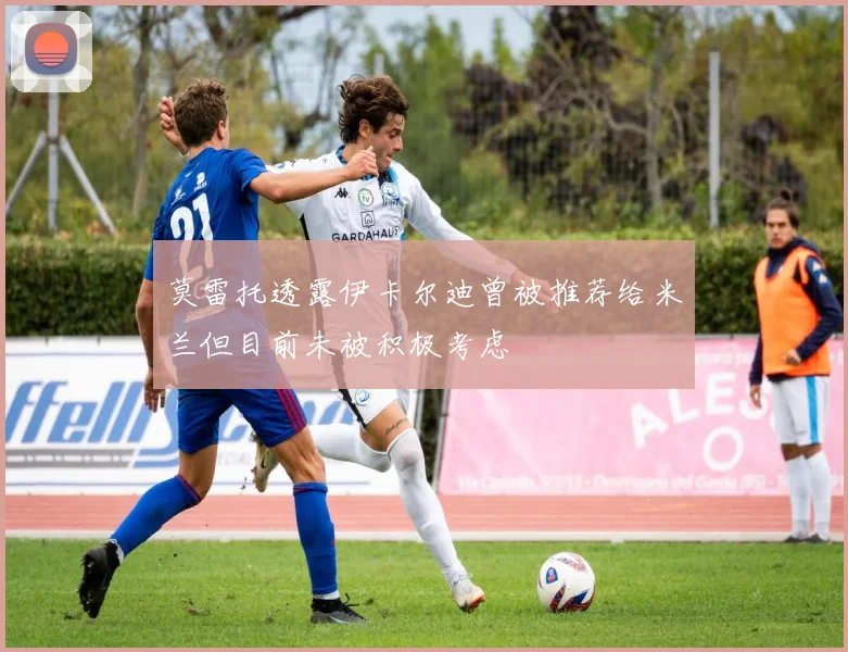 莫雷托透露伊卡尔迪曾被推荐给米兰但目前未被积极考虑