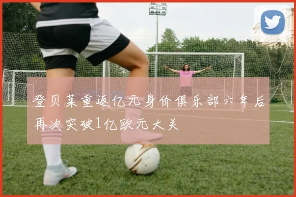登贝莱重返亿元身价俱乐部六年后再次突破1亿欧元大关