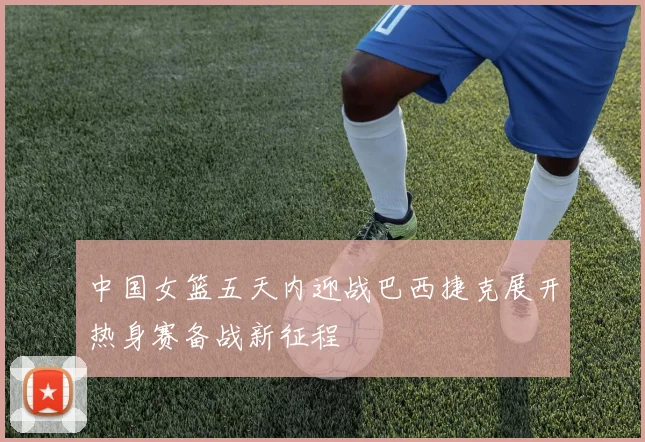 中国女篮五天内迎战巴西捷克展开热身赛备战新征程