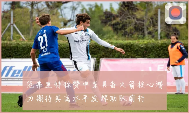 范弗里特称赞申京具备火箭核心潜力期待其高水平发挥助队前行