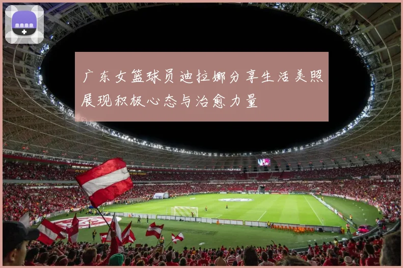 广东女篮球员迪拉娜分享生活美照展现积极心态与治愈力量