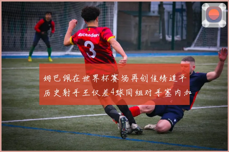 姆巴佩在世界杯赛场再创佳绩追平历史射手王仅差4球同组对手塞内加尔挪威挑战在即