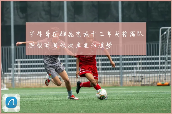 字母哥在雄鹿忠诚十三年或将离队现役时间仅次库里和追梦