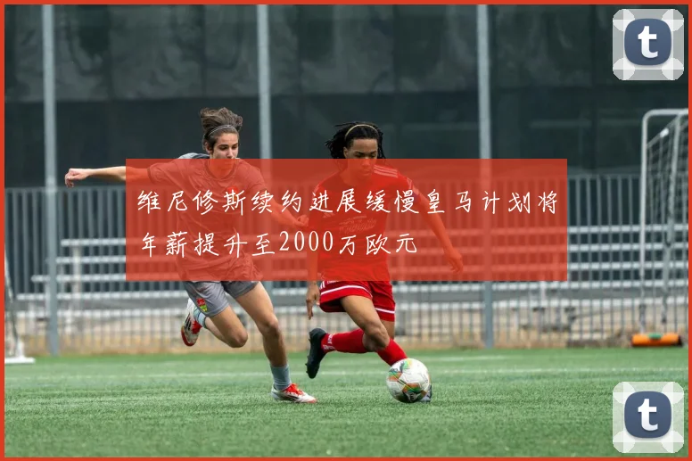 维尼修斯续约进展缓慢皇马计划将年薪提升至2000万欧元