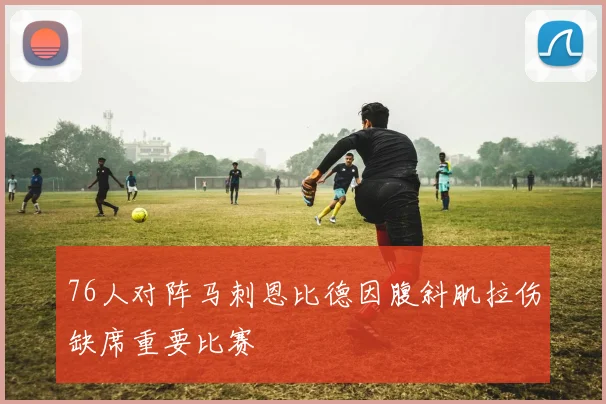 76人对阵马刺恩比德因腹斜肌拉伤缺席重要比赛