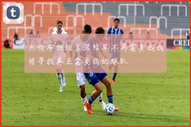 杰伦布朗坦言若绿军不再需要我我将寻找真正需要我的球队