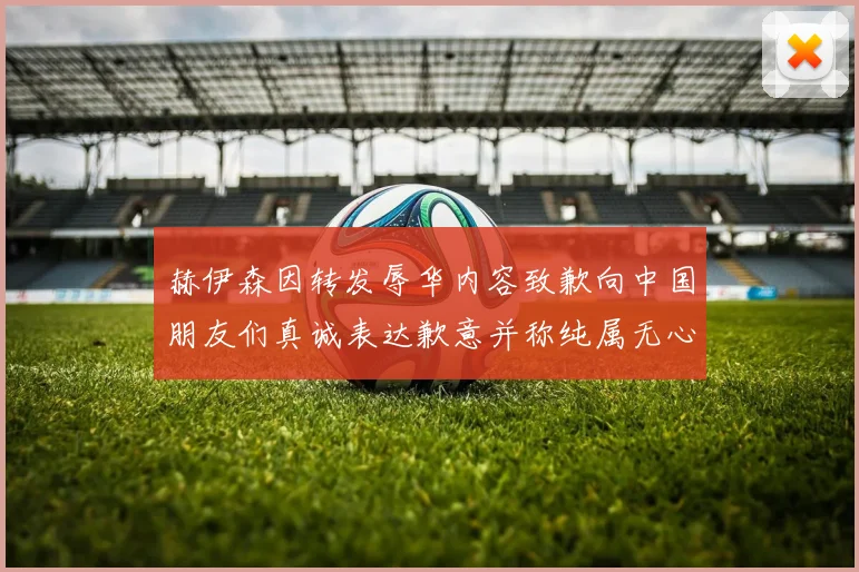 赫伊森因转发辱华内容致歉向中国朋友们真诚表达歉意并称纯属无心之过