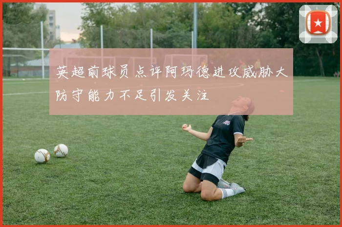 英超前球员点评阿玛德进攻威胁大防守能力不足引发关注