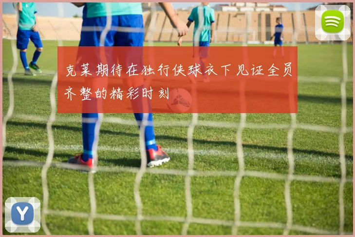 克莱期待在独行侠球衣下见证全员齐整的精彩时刻