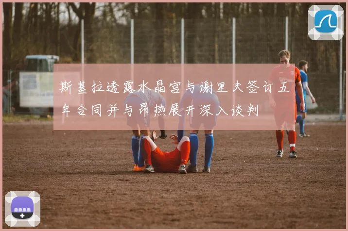 斯基拉透露水晶宫与谢里夫签订五年合同并与昂热展开深入谈判
