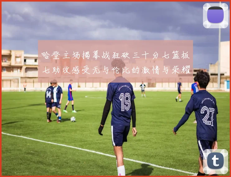哈登主场揭幕战狂砍三十分七篮板七助攻感受无与伦比的激情与荣耀
