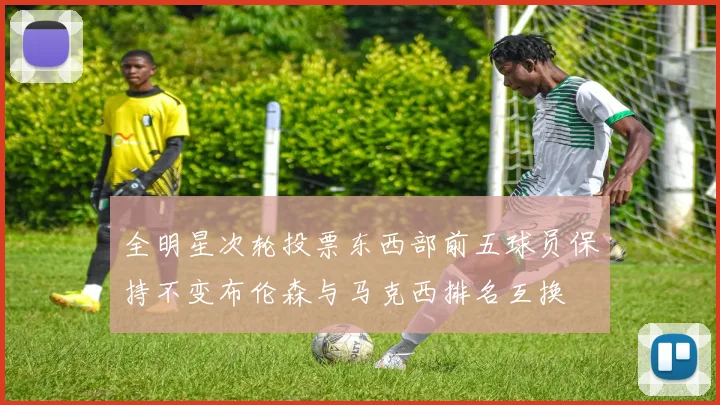 全明星次轮投票东西部前五球员保持不变布伦森与马克西排名互换